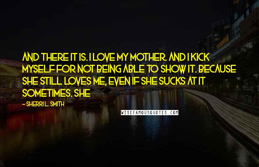 Sherri L. Smith Quotes: And there it is. I love my mother. And I kick myself for not being able to show it. Because she still loves me, even if she sucks at it sometimes. She