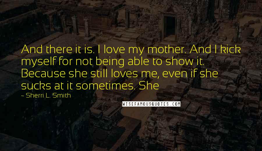 Sherri L. Smith Quotes: And there it is. I love my mother. And I kick myself for not being able to show it. Because she still loves me, even if she sucks at it sometimes. She
