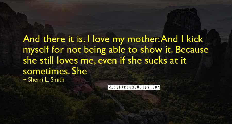 Sherri L. Smith Quotes: And there it is. I love my mother. And I kick myself for not being able to show it. Because she still loves me, even if she sucks at it sometimes. She