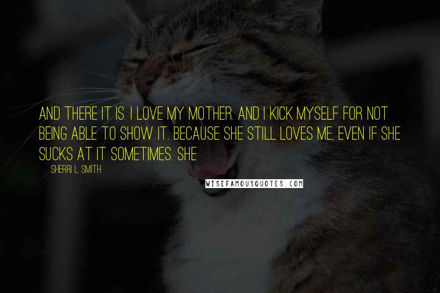 Sherri L. Smith Quotes: And there it is. I love my mother. And I kick myself for not being able to show it. Because she still loves me, even if she sucks at it sometimes. She
