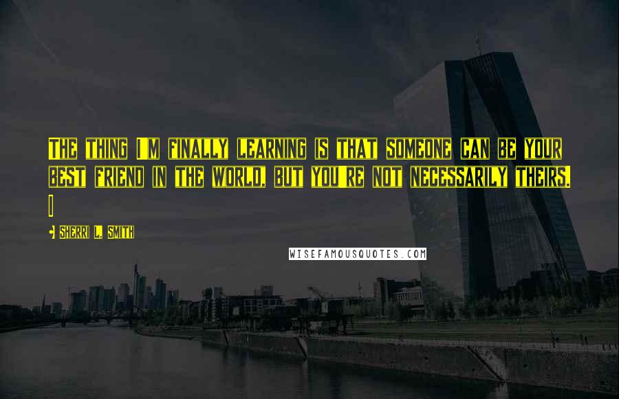 Sherri L. Smith Quotes: The thing I'm finally learning is that someone can be your best friend in the world, but you're not necessarily theirs. I