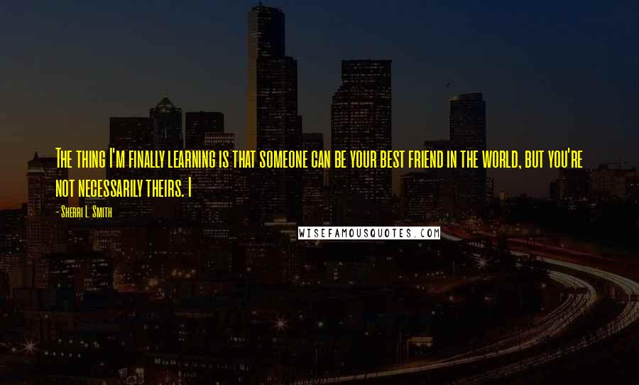 Sherri L. Smith Quotes: The thing I'm finally learning is that someone can be your best friend in the world, but you're not necessarily theirs. I