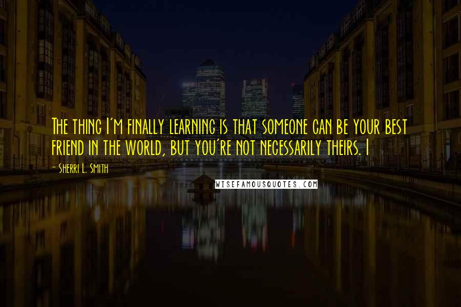 Sherri L. Smith Quotes: The thing I'm finally learning is that someone can be your best friend in the world, but you're not necessarily theirs. I