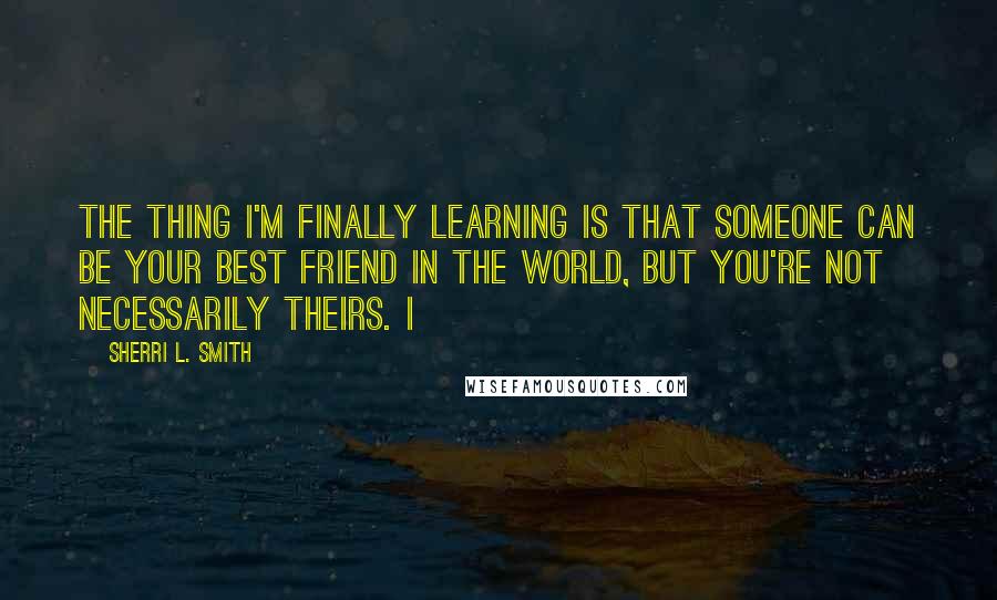 Sherri L. Smith Quotes: The thing I'm finally learning is that someone can be your best friend in the world, but you're not necessarily theirs. I