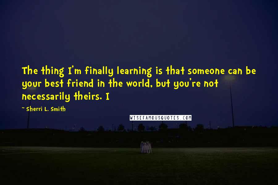 Sherri L. Smith Quotes: The thing I'm finally learning is that someone can be your best friend in the world, but you're not necessarily theirs. I