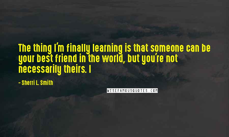 Sherri L. Smith Quotes: The thing I'm finally learning is that someone can be your best friend in the world, but you're not necessarily theirs. I