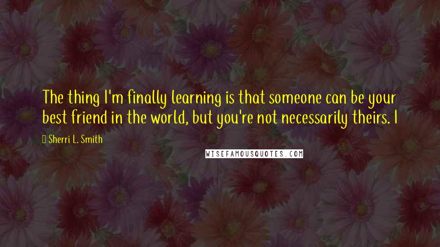 Sherri L. Smith Quotes: The thing I'm finally learning is that someone can be your best friend in the world, but you're not necessarily theirs. I