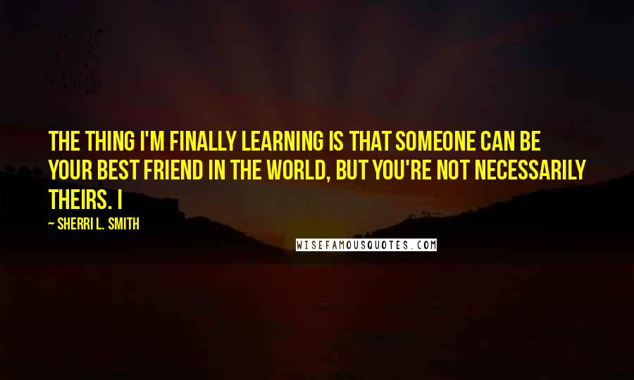 Sherri L. Smith Quotes: The thing I'm finally learning is that someone can be your best friend in the world, but you're not necessarily theirs. I