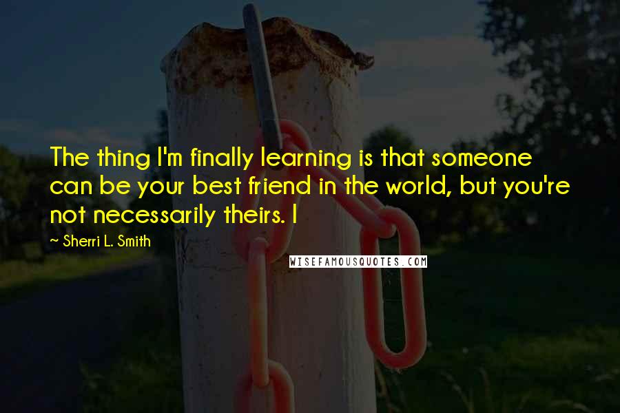 Sherri L. Smith Quotes: The thing I'm finally learning is that someone can be your best friend in the world, but you're not necessarily theirs. I