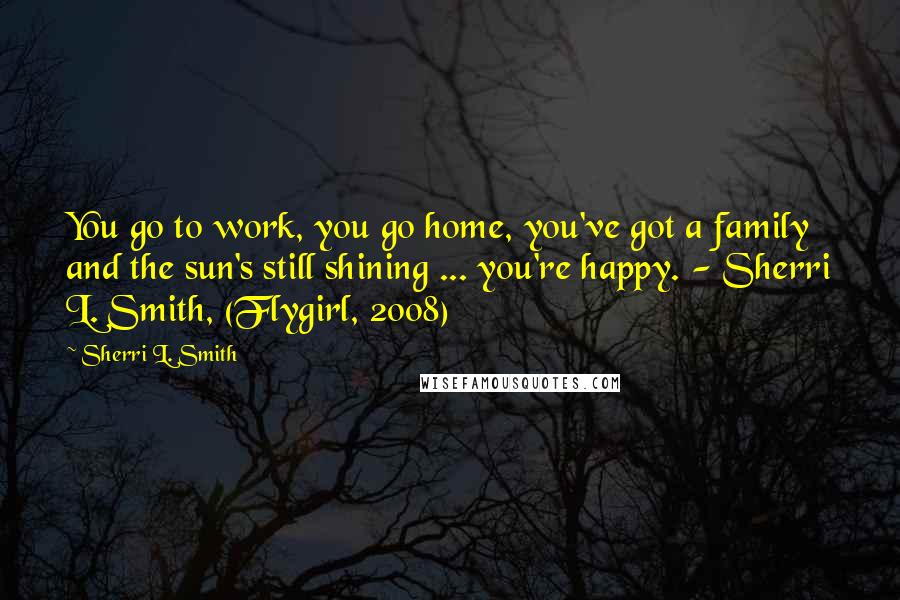 Sherri L. Smith Quotes: You go to work, you go home, you've got a family and the sun's still shining ... you're happy. - Sherri L. Smith, (Flygirl, 2008)