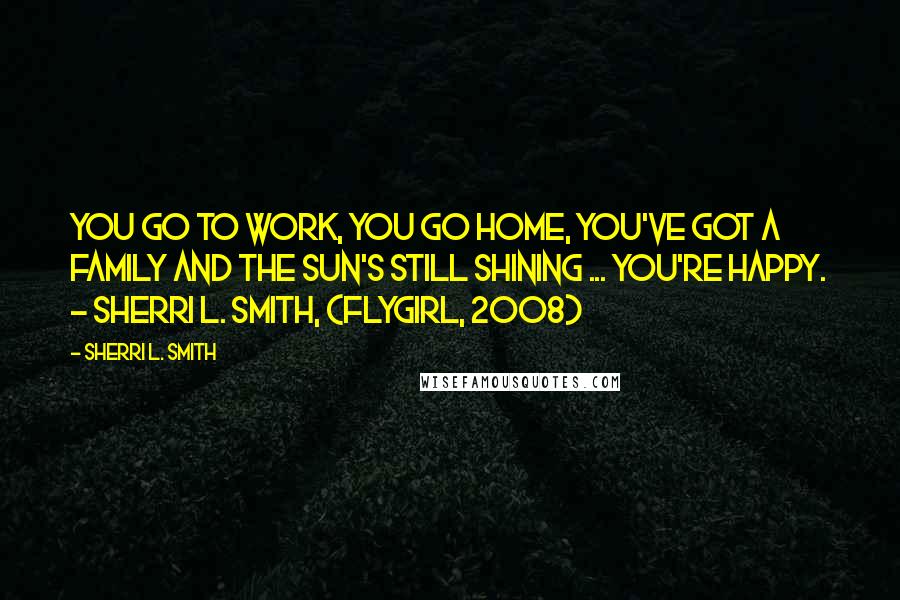 Sherri L. Smith Quotes: You go to work, you go home, you've got a family and the sun's still shining ... you're happy. - Sherri L. Smith, (Flygirl, 2008)