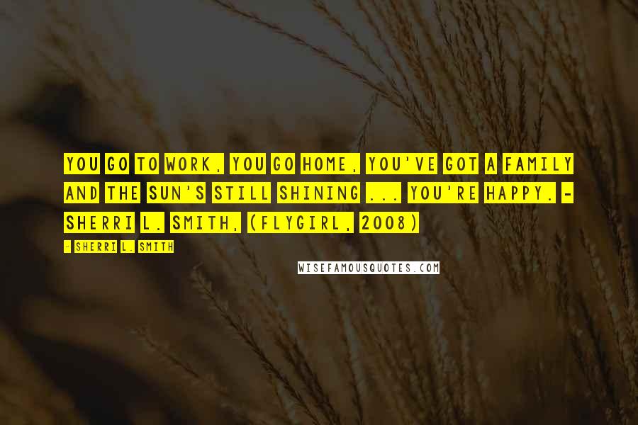 Sherri L. Smith Quotes: You go to work, you go home, you've got a family and the sun's still shining ... you're happy. - Sherri L. Smith, (Flygirl, 2008)