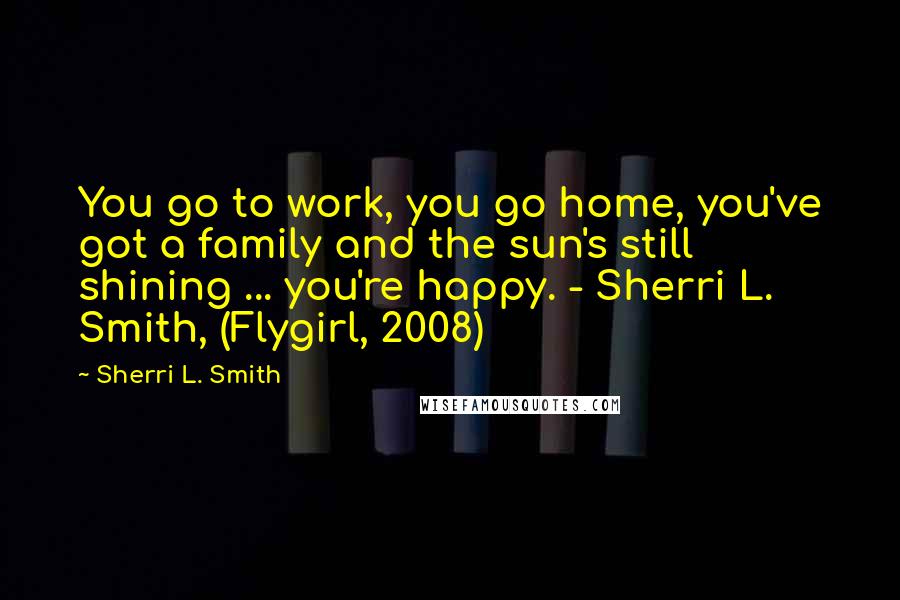 Sherri L. Smith Quotes: You go to work, you go home, you've got a family and the sun's still shining ... you're happy. - Sherri L. Smith, (Flygirl, 2008)