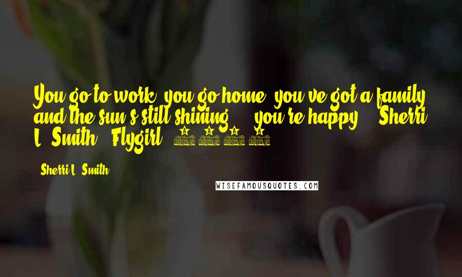 Sherri L. Smith Quotes: You go to work, you go home, you've got a family and the sun's still shining ... you're happy. - Sherri L. Smith, (Flygirl, 2008)