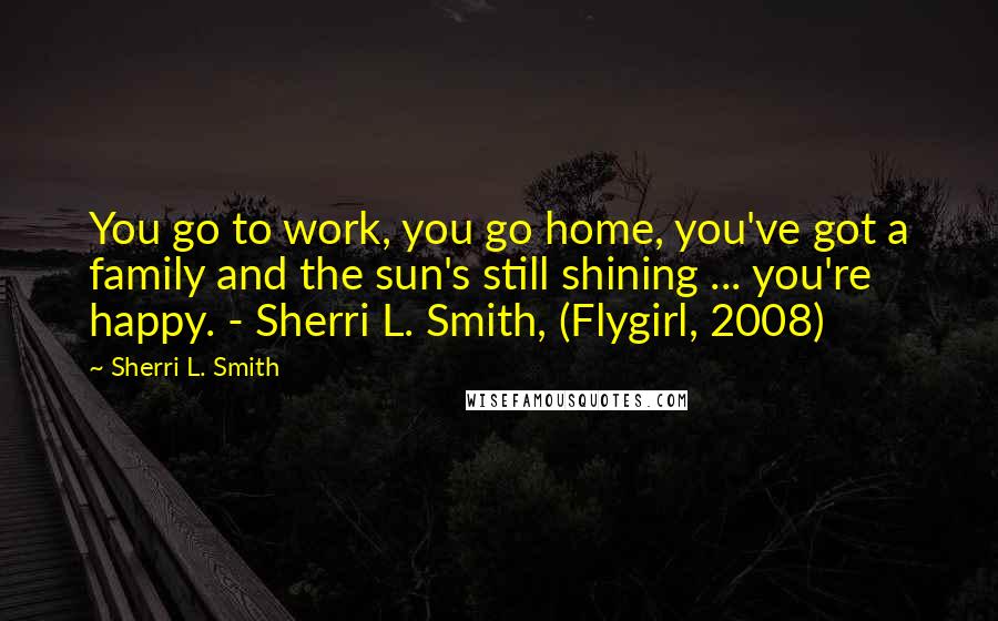 Sherri L. Smith Quotes: You go to work, you go home, you've got a family and the sun's still shining ... you're happy. - Sherri L. Smith, (Flygirl, 2008)