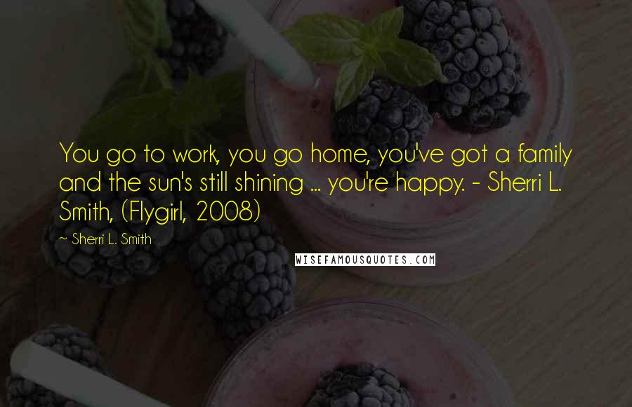Sherri L. Smith Quotes: You go to work, you go home, you've got a family and the sun's still shining ... you're happy. - Sherri L. Smith, (Flygirl, 2008)