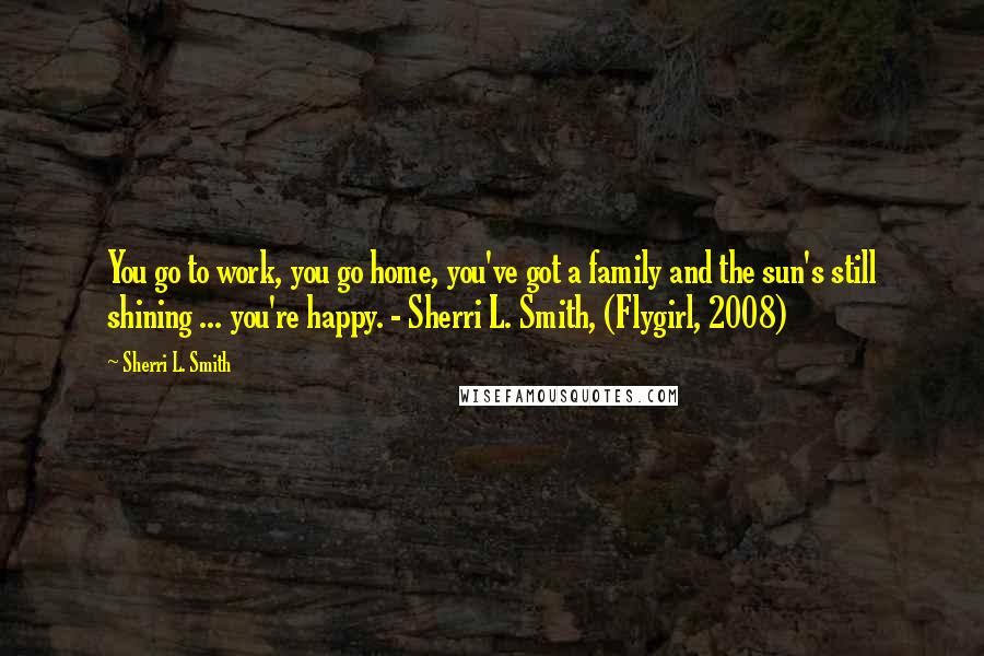 Sherri L. Smith Quotes: You go to work, you go home, you've got a family and the sun's still shining ... you're happy. - Sherri L. Smith, (Flygirl, 2008)