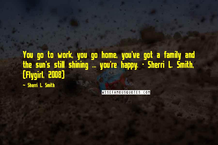 Sherri L. Smith Quotes: You go to work, you go home, you've got a family and the sun's still shining ... you're happy. - Sherri L. Smith, (Flygirl, 2008)