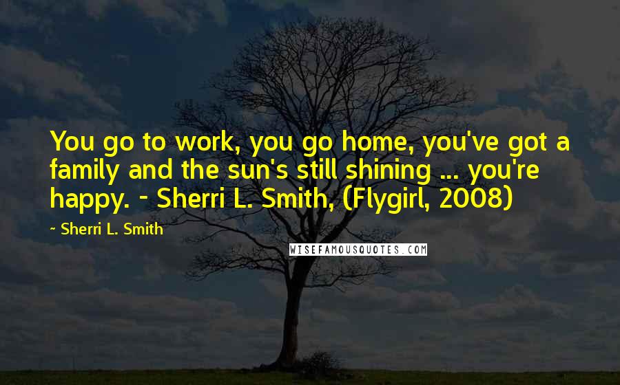 Sherri L. Smith Quotes: You go to work, you go home, you've got a family and the sun's still shining ... you're happy. - Sherri L. Smith, (Flygirl, 2008)