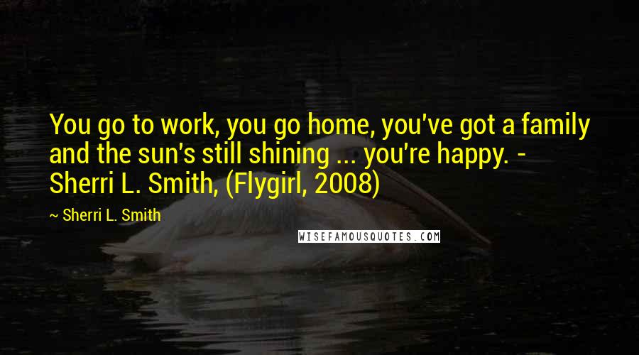 Sherri L. Smith Quotes: You go to work, you go home, you've got a family and the sun's still shining ... you're happy. - Sherri L. Smith, (Flygirl, 2008)