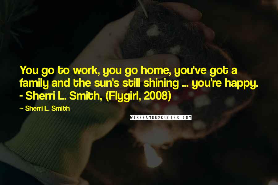 Sherri L. Smith Quotes: You go to work, you go home, you've got a family and the sun's still shining ... you're happy. - Sherri L. Smith, (Flygirl, 2008)