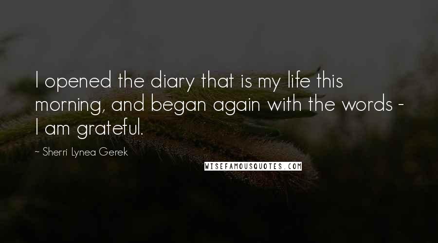 Sherri Lynea Gerek Quotes: I opened the diary that is my life this morning, and began again with the words - I am grateful.