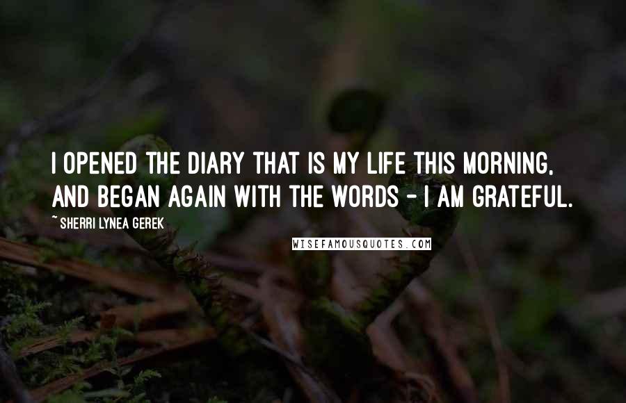 Sherri Lynea Gerek Quotes: I opened the diary that is my life this morning, and began again with the words - I am grateful.