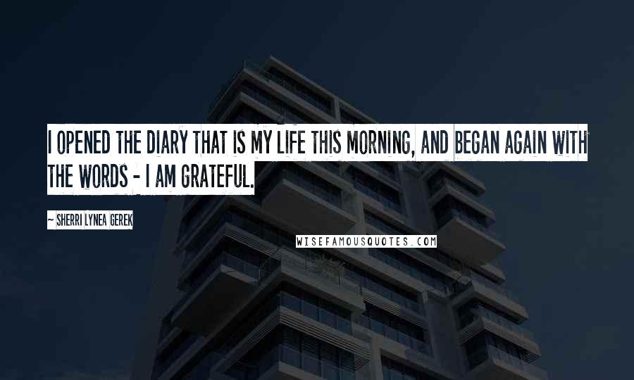 Sherri Lynea Gerek Quotes: I opened the diary that is my life this morning, and began again with the words - I am grateful.