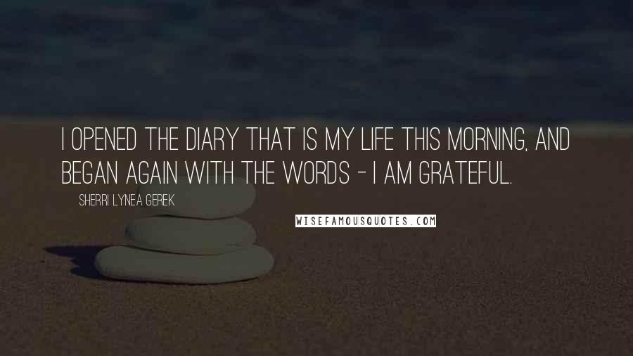 Sherri Lynea Gerek Quotes: I opened the diary that is my life this morning, and began again with the words - I am grateful.