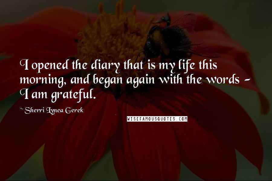 Sherri Lynea Gerek Quotes: I opened the diary that is my life this morning, and began again with the words - I am grateful.