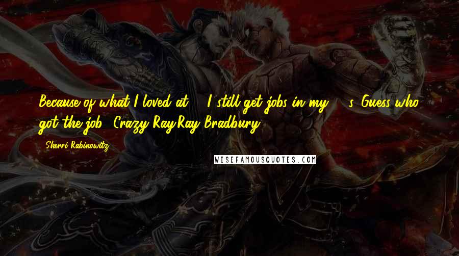 Sherri Rabinowitz Quotes: Because of what I loved at 7, I still get jobs in my 60's. Guess who got the job? Crazy Ray.Ray Bradbury