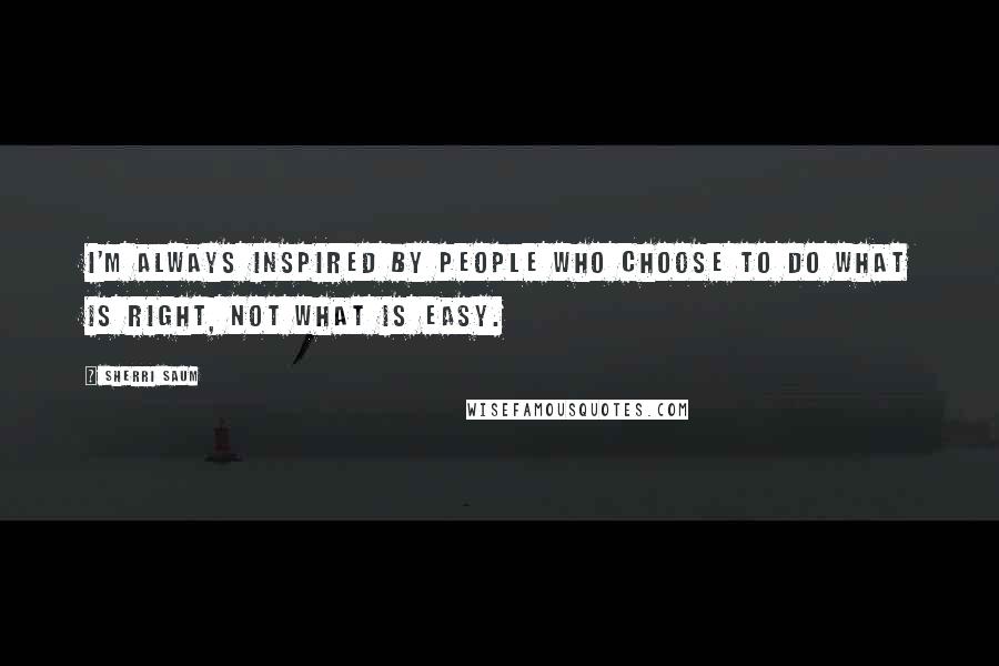Sherri Saum Quotes: I'm always inspired by people who choose to do what is right, not what is easy.