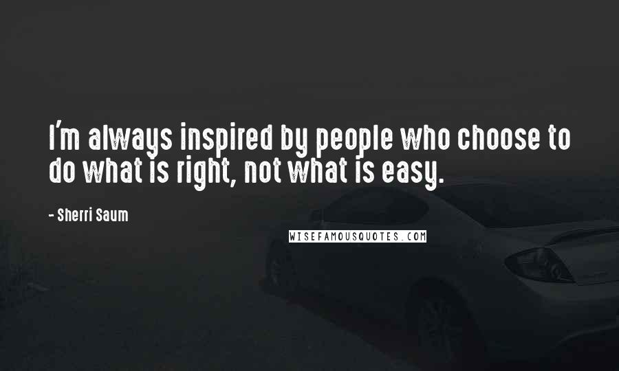 Sherri Saum Quotes: I'm always inspired by people who choose to do what is right, not what is easy.