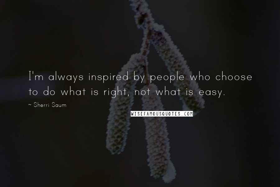Sherri Saum Quotes: I'm always inspired by people who choose to do what is right, not what is easy.