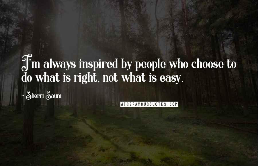 Sherri Saum Quotes: I'm always inspired by people who choose to do what is right, not what is easy.