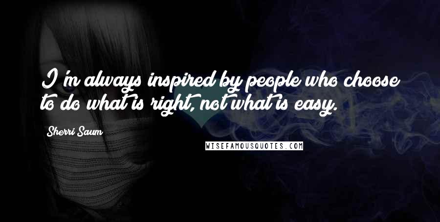Sherri Saum Quotes: I'm always inspired by people who choose to do what is right, not what is easy.