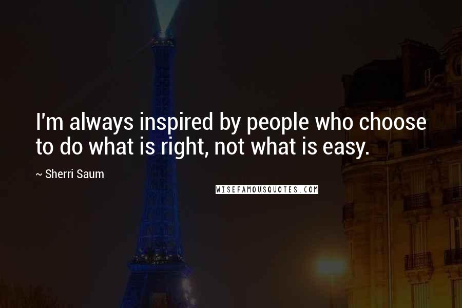 Sherri Saum Quotes: I'm always inspired by people who choose to do what is right, not what is easy.