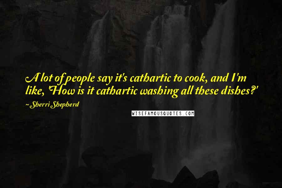 Sherri Shepherd Quotes: A lot of people say it's cathartic to cook, and I'm like, 'How is it cathartic washing all these dishes?'