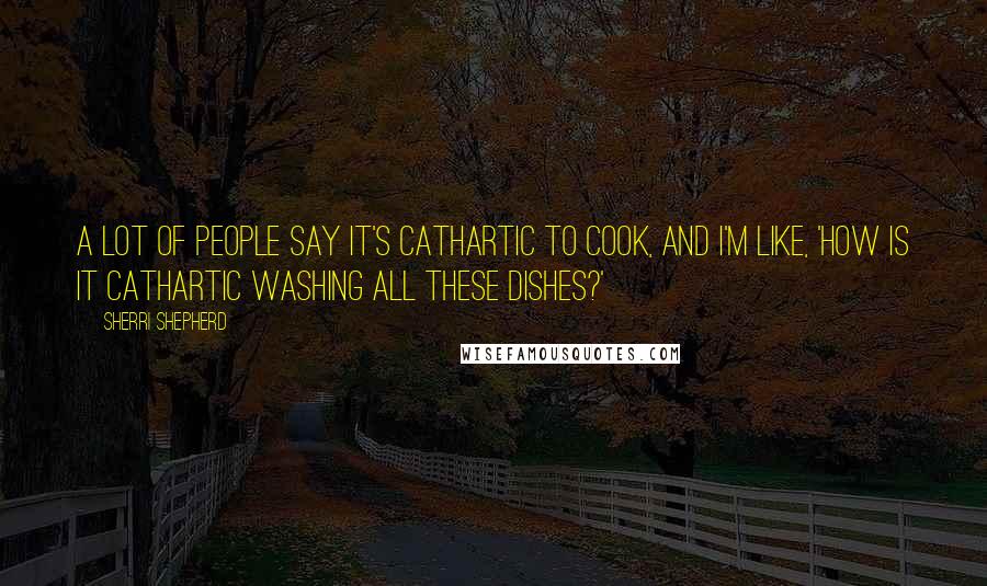 Sherri Shepherd Quotes: A lot of people say it's cathartic to cook, and I'm like, 'How is it cathartic washing all these dishes?'