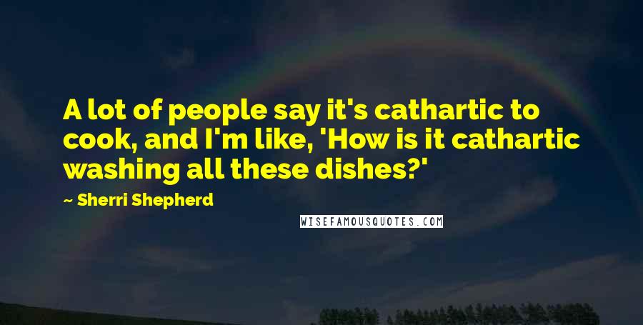 Sherri Shepherd Quotes: A lot of people say it's cathartic to cook, and I'm like, 'How is it cathartic washing all these dishes?'
