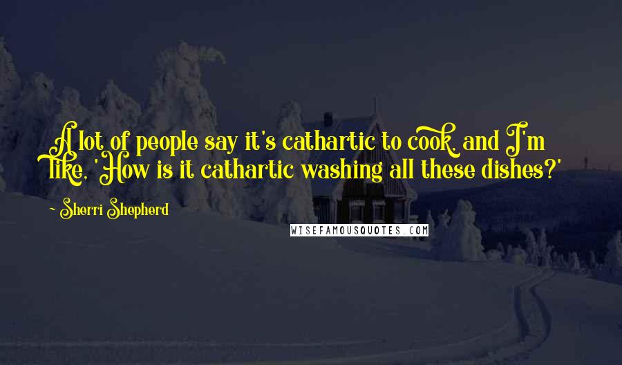 Sherri Shepherd Quotes: A lot of people say it's cathartic to cook, and I'm like, 'How is it cathartic washing all these dishes?'