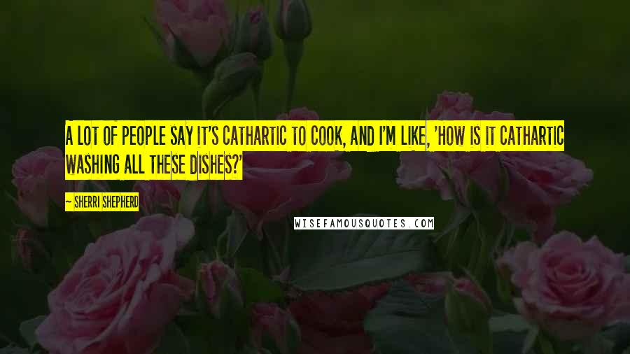 Sherri Shepherd Quotes: A lot of people say it's cathartic to cook, and I'm like, 'How is it cathartic washing all these dishes?'