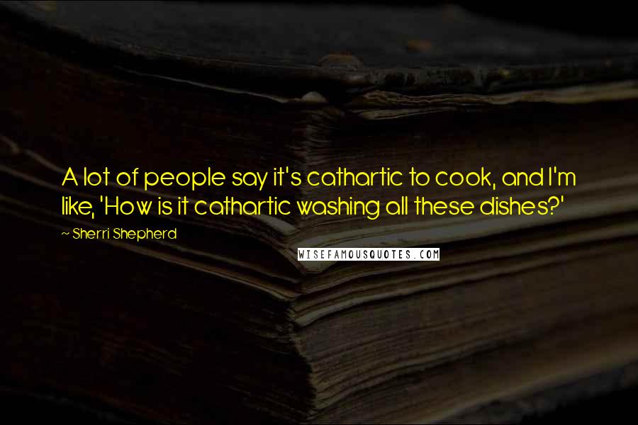 Sherri Shepherd Quotes: A lot of people say it's cathartic to cook, and I'm like, 'How is it cathartic washing all these dishes?'