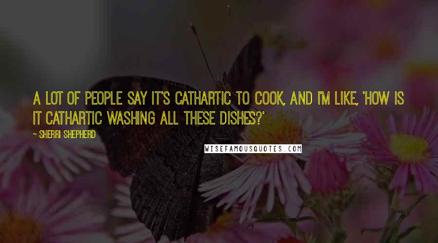 Sherri Shepherd Quotes: A lot of people say it's cathartic to cook, and I'm like, 'How is it cathartic washing all these dishes?'