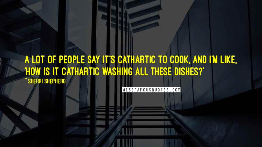 Sherri Shepherd Quotes: A lot of people say it's cathartic to cook, and I'm like, 'How is it cathartic washing all these dishes?'