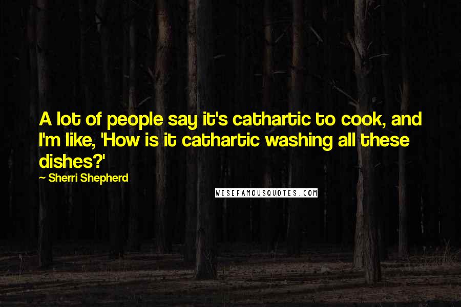 Sherri Shepherd Quotes: A lot of people say it's cathartic to cook, and I'm like, 'How is it cathartic washing all these dishes?'