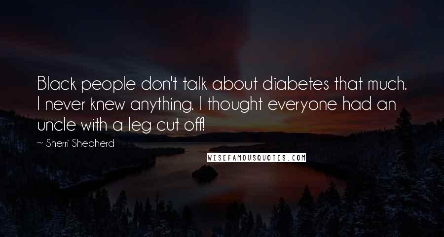 Sherri Shepherd Quotes: Black people don't talk about diabetes that much. I never knew anything. I thought everyone had an uncle with a leg cut off!