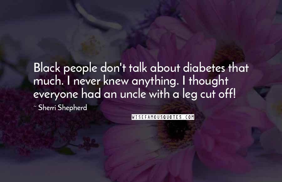 Sherri Shepherd Quotes: Black people don't talk about diabetes that much. I never knew anything. I thought everyone had an uncle with a leg cut off!