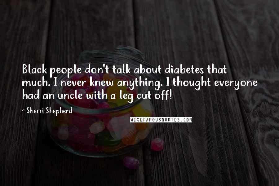 Sherri Shepherd Quotes: Black people don't talk about diabetes that much. I never knew anything. I thought everyone had an uncle with a leg cut off!