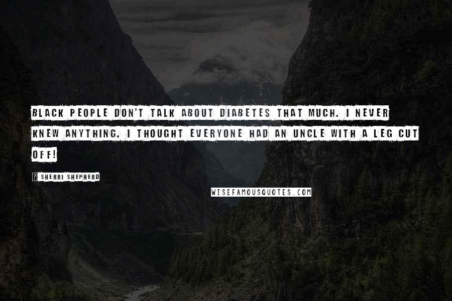 Sherri Shepherd Quotes: Black people don't talk about diabetes that much. I never knew anything. I thought everyone had an uncle with a leg cut off!